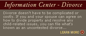 Information Center - Divorce | Divorce doesn't have to be complicated or costly. If you and your spouse can agree on how to divide property and resolve any child-related issues, you can file what's known as an uncontested divorce...LEARN MORE